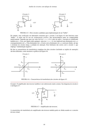 Análise de circuitos: um enfoque de sistemas
44
Circuito 1:
-
+
vo(t)
vi(t)
+
-
+
-
+
-
Circuito 2:
+
-
vo(t)
vi(t)
+
-
+
-
+
-
FIGURA 4.5 – Dois circuitos candidatos para implementação de um "buffer".
No entanto, uma verificação em laboratório mostraria que o circuito 2 da Figura 4.5 não funciona como
"buffer". A razão está no uso de realimentação positiva. Sua inconveniência pode ser compreendida
intuitivamente. Suponha que para um valor fixo de vi = v1 > 0 o valor da saída vo encontra-se estabilizado
também em v1. Caso, por algum ruído qualquer, surja um vi = v1 + ∆, isto implicará uma diminuição em vd, e
consequentemente em vo. Uma diminuição em vo levará a nova diminuição em vd e assim por diante, até que
o elemento de circuito atinja a condição de saturação. Este fenômeno não ocorre com o circuito 1, que
emprega "realimentação negativa".
De fato as características de transferência completas dos dois circuitos (incluindo as regiões de saturação)
são bem diferentes, como mostram os gráficos da Figura 4.6.
Circuito 1:
0
vo
vi
Esat
Esat
-Esat
-Esat
Circuito 2:
0
vo
vi
Esat
Esat
-Esat
-Esat
FIGURA 4.6 – Características de transferência dos circuitos da figura 4.5.
Exemplo: O amplificador não-inversor também é um (sub)circuito muito comum. Seu diagrama de circuito é
o da Figura 4.7.
+
-
R1 R2
vo
vi(t)
+
-
+
-
+
-
FIGURA 4.7 – Amplificador não-inversor.
A característica de transferência do amplificador não-inversor também pode ser obtida usando-se o conceito
de terra virtual.
 