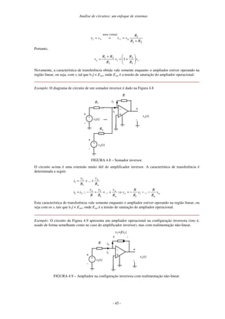 Análise de circuitos: um enfoque de sistemas
- 45 -
2
1
1
virtual
terra
R
R
R
v
v
v
v o
i
+
=
=
= −
+
Portanto,
i
i
o v
R
R
v
R
R
R
v +
=
+
=
1
2
1
2
1
1 .
Novamente, a característica de transferência obtida vale somente enquanto o ampliador estiver operando na
região linear, ou seja, com vi tal que |vo| < Esat, onde Esat é a tensão de saturação do ampliador operacional.
Exemplo: O diagrama de circuito de um somador inversor é dado na Figura 4.8
-
+
R
vo(t)
+
-
vi(t)
+
-
R1
i1
+
-
i2
vn(t)
+
-
Rn
+
-
....
FIGURA 4.8 – Somador inversor.
O circuito acima é uma extensão muito útil do amplificador inversor. A característica de transferência é
determinada a seguir.
n
n
o
n
n
o
n
n
v
R
R
v
R
R
v
R
v
R
v
R
v
i
i
R
v
R
v
i
−
−
−
=
+
+
=
−
∴
=
+
+
=
...
...
...
1
1
1
1
2
1
1
1
1
Esta característica de transferência vale somente enquanto o ampliador estiver operando na região linear, ou
seja com os vi tais que |vo| < Esat, onde Esat é a tensão de saturação do ampliador operacional.
Exemplo: O circuito da Figura 4.9 apresenta um ampliador operacional na configuração inversora (isto é,
usado de forma semelhante como no caso do amplificador inversor), mas com realimentação não-linear.
-
+
vo(t)
vi(t)
+
-
R
+
-
i1
+
-
i2
+ -
v2=f(i2)
FIGURA 4.9 – Ampliador na configuração inversora com realimentação não-linear.
 