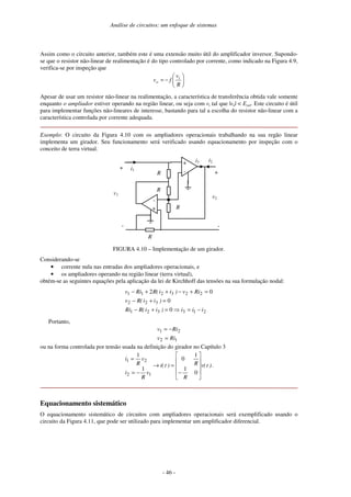 Análise de circuitos: um enfoque de sistemas
- 46 -
Assim como o circuito anterior, também este é uma extensão muito útil do amplificador inversor. Supondo-
se que o resistor não-linear de realimentação é do tipo controlado por corrente, como indicado na Figura 4.9,
verifica-se por inspeção que
−
=
R
v
f
v i
o
Apesar de usar um resistor não-linear na realimentação, a característica de transferência obtida vale somente
enquanto o ampliador estiver operando na região linear, ou seja com vi tal que |vo| < Esat. Este circuito é útil
para implementar funções não-lineares de interesse, bastando para tal a escolha do resistor não-linear com a
característica controlada por corrente adequada.
Exemplo: O circuito da Figura 4.10 com os ampliadores operacionais trabalhando na sua regão linear
implementa um girador. Seu funcionamento será verificado usando equacionamento por inspeção com o
conceito de terra virtual.
v2
v1
+
-
R +
-
i1
i2
-
+
+
-
R
R
R
i3
FIGURA 4.10 – Implementação de um girador.
Considerando-se
• corrente nula nas entradas dos ampliadores operacionais, e
• os ampliadores operando na região linear (terra virtual),
obtém-se as seguintes equações pela aplicação da lei de Kirchhoff das tensões na sua formulação nodal:
2
1
3
3
2
1
3
2
2
2
2
3
2
1
1
0
0
0
2
i
i
i
)
i
i
(
R
Ri
)
i
i
(
R
v
Ri
v
)
i
i
(
R
Ri
v
−
=
=
+
−
=
+
−
=
+
−
+
+
−
Portanto,
1
2
2
1
Ri
v
Ri
v
=
−
=
ou na forma controlada por tensão usada na definição do girador no Capítulo 3
)
t
(
v
R
R
)
t
(
i
v
R
i
v
R
i
−
=
→
−
=
=
0
1
1
0
1
1
1
2
2
1
.
Equacionamento sistemático
O equacionamento sistemático de circuitos com ampliadores operacionais será exemplificado usando o
circuito da Figura 4.11, que pode ser utilizado para implementar um amplificador diferencial.
 
