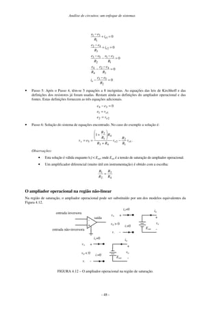 Análise de circuitos: um enfoque de sistemas
- 48 -
0
0
0
0
0
2
5
3
3
4
2
4
4
1
3
1
2
5
3
2
3
4
2
1
1
3
1
=
−
−
=
−
−
=
−
−
−
=
+
−
=
+
−
R
e
e
i
R
e
e
R
e
R
e
e
R
e
e
i
R
e
e
i
R
e
e
o
e
e
• Passo 5: Após o Passo 4, têm-se 5 equações a 8 incógnitas. As equações das leis de Kirchhoff e das
definições dos resistores já foram usadas. Restam ainda as definições do ampliador operacional e das
fontes. Estas definições fornecem as três equações adicionais.
2
2
1
1
3
4 0
e
e
v
e
v
e
e
e
=
=
=
−
• Passo 6: Solução do sistema de equações encontrado. No caso do exemplo a solução é:
1
1
2
2
4
3
4
1
2
5
1
e
e
s v
R
R
v
R
R
R
R
R
e
v −
+
+
=
= .
Observações:
• Esta solução é válida enquanto |vs| < Esat, onde Esat é a tensão de saturação do ampliador operacional.
• Um amplificador diferencial (muito útil em instrumentação) é obtido com a escolha:
4
3
2
1
R
R
R
R
=
O ampliador operacional na região não-linear
Na região de saturação, o ampliador operacional pode ser substituído por um dos modelos equivalentes da
Figura 4.12.
-
+
entrada inversora
entrada não-inversora
saída
i+=0
v+ +
-
+
-
io
Esat
vo
i-=0
v-
vd > 0
i+=0
v+ +
-
+
-
io
Esat
vo
i-=0
v-
vd < 0
FIGURA 4.12 – O ampliador operacional na região de saturação.
 