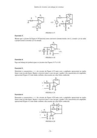 Análise de circuitos: um enfoque de sistemas
- 51 -
-
+
RL
vi(t)
R
iL
+
-
-
+
R2
vi(t)
+
-
R1
+
-
iL R3
R4
RL
FIGURA 4.17
Exercício 3:
Mostre que o circuito da Figura 4.18 funciona como conversor corrente-tensão, isto é, a tensão vs(t) na saída
é proporcional à corrente ie(t) na entrada.
-
+
R1
vs(t)
Re
ie(t)
+
-
FIGURA 4.18
Exercício 4:
Faça um balanço de potência para os circuitos das Figuras 4.17 e 4.18.
Exercício 5:
Determine a característica v × i do circuito da Figura 4.19 tanto com o ampliador operacional na região
linear como na não-linear. Repita o exercício para o caso em que o ganho A da característica do ampliador
operacional (Figura 4.3) não tende a infinito, mas assume um valor finito conhecido.
-
+
R3
v R2
+
-
R1
i
FIGURA 4.19
Exercício 6:
Determine a característica v × i do circuito da Figura 4.20 tanto com o ampliador operacional na região
linear como na não-linear. Repita o exercício para o caso em que o ganho A da característica do ampliador
operacional (Figura 4.3) não tende a infinito, mas assume um valor finito conhecido.
-
+
R3
v R2
+
-
R1
i
R4
FIGURA 4.20
 