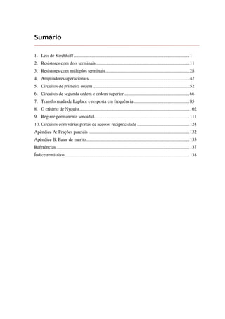 Sumário
1. Leis de Kirchhoff......................................................................................................1
2. Resistores com dois terminais ..................................................................................11
3. Resistores com múltiplos terminais..........................................................................28
4. Ampliadores operacionais ........................................................................................42
5. Circuitos de primeira ordem .....................................................................................52
6. Circuitos de segunda ordem e ordem superior..........................................................66
7. Transformada de Laplace e resposta em frequência.................................................85
8. O critério de Nyquist.................................................................................................102
9. Regime permanente senoidal....................................................................................111
10. Circuitos com várias portas de acesso; reciprocidade ..............................................124
Apêndice A: Frações parciais .........................................................................................132
Apêndice B: Fator de mérito...........................................................................................133
Referências .....................................................................................................................137
Índice remissivo..............................................................................................................138
 