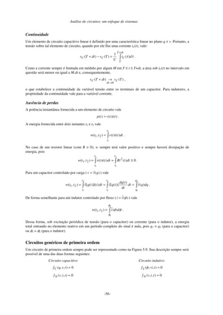 Análise de circuitos: um enfoque de sistemas
-56-
Continuidade
Um elemento de circuito capacitivo linear é definido por uma característica linear no plano q × v. Portanto, a
tensão sobre tal elemento de circuito, quando por ele flui uma corrente iC(t), vale:
+
=
−
+
dt
T
T
C
C
C d
i
C
T
v
dt
T
v τ
τ)
(
1
)
(
)
( .
Como a corrente sempre é limitada em módulo por algum M em T ≤ t ≤ T+dt, a área sob iC(t) no intervalo em
questão será menor ou igual a M.dt e, consequentemente,
)
(
)
(
0
T
v
dt
T
v C
dt
C
→
→
+ ,
o que estabelece a continuidade da variável tensão entre os terminais de um capacitor. Para indutores, a
propriedade da continuidade vale para a variável corrente.
Ausência de perdas
A potência instantânea fornecida a um elemento de circuito vale
)
(
)
(
)
( t
i
t
v
t
p = .
A energia fornecida entre dois instantes t1 e t2 vale
=
2
1
)
(
)
(
)
,
( 2
1
t
t
dt
t
i
t
v
t
t
w .
No caso de um resistor linear (com R > 0), w sempre terá valor positivo e sempre haverá dissipação de
energia, pois
0
)
(
)
(
)
(
)
,
(
2
1
2
1
2
2
1 ≥
=
=
t
t
t
t
dt
t
Ri
dt
t
i
t
v
t
t
w .
Para um capacitor controlado por carga ( )
(
ˆ q
v
v = ) vale
=
=
=
2
1
2
1
2
1
)
(
ˆ
)
(
)]
(
[
ˆ
)
(
)]
(
[
ˆ
)
,
( 2
1
q
q
t
t
t
t
dq
q
v
dt
dt
t
dq
t
q
v
dt
t
i
t
q
v
t
t
w .
De forma semelhante para um indutor controlado por fluxo ( )
(
ˆ φ
i
i = ) vale
=
2
1
)
(
ˆ
)
,
( 2
1
φ
φ
φ
φ d
i
t
t
w .
Dessa forma, sob excitação periódica de tensão (para o capacitor) ou corrente (para o indutor), a energia
total entrando no elemento reativo em um período completo do sinal é nula, pois q1 = q2 (para o capacitor)
ou φ1 = φ2 (para o indutor).
Circuitos genéricos de primeira ordem
Um circuito de primeira ordem sempre pode ser representado como na Figura 5.9. Sua descrição sempre será
possível de uma das duas formas seguintes:
Circuito capacitivo
0
)
,
,
( =
t
v
q
fC
0
)
,
,
( =
t
i
v
fN
Circuito indutivo
0
)
,
,
( =
− t
i
fL φ
0
)
,
,
( =
t
i
v
fN
 