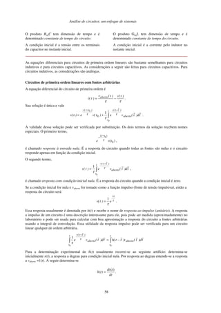 Análise de circuitos: um enfoque de sistemas
58
O produto ReqC tem dimensão de tempo e é
denominado constante de tempo do circuito.
A condição inicial é a tensão entre os terminais
do capacitor no instante inicial.
O produto GeqL tem dimensão de tempo e é
denominado constante de tempo do circuito.
A condição inicial é a corrente pelo indutor no
instante inicial.
As equações diferenciais para circuitos de primeira ordem lineares são bastante semelhantes para circuitos
indutivos e para circuitos capacitivos. As considerações a seguir são feitas para circuitos capacitivos. Para
circuitos indutivos, as considerações são análogas.
Circuitos de primeira ordem lineares com fontes arbitrárias
A equação diferencial do circuito de primeira ordem é
τ
τ
)
t
(
v
)
t
(
v
)
t
(
v aberto
−
= .
Sua solução é única e vale
−
−
−
−
+
=
t
t
aberto
)
t
~
t
(
)
t
t
(
t
~
d
)
t
~
(
v
e
)
t
(
v
e
)
t
(
v
0
0
1
0
τ
τ
τ
.
A validade dessa solução pode ser verificada por substituição. Os dois termos da solução recebem nomes
especiais. O primeiro termo,
)
( 0
)
( 0
t
v
e
t
t
τ
−
−
,
é chamado resposta à entrada nula. É a resposta do circuito quando todas as fontes são nulas e o circuito
responde apenas em função da condição inicial.
O segundo termo,
t
~
d
)
t
~
(
v
e
)
t
(
v aberto
t
t
)
t
~
t
( −
−
=
0
1 τ
τ
,
é chamado resposta com condição inicial nula. É a resposta do circuito quando a condição inicial é zero.
Se a condição inicial for nula e vaberto for tomado como a função impulso (fonte de tensão impulsiva), então a
resposta do circuito será
τ
τ
t
e
)
t
(
v
−
=
1
.
Essa resposta usualmente é denotada por h(t) e recebe o nome de resposta ao impulso (unitário). A resposta
a impulso de um circuito é uma descrição interessante para ele, pois pode ser medida (aproximadamente) no
laboratório e pode ser usada para calcular com boa aproximação a resposta do circuito a fontes arbitrárias
usando a integral de convolução. Essa utilidade da resposta impulso pode ser verificada para um circuito
linear qualquer de ordem arbitrária.
t
~
d
)
t
~
(
v
)
t
~
t
(
h
t
~
d
)
t
~
(
v
e aberto
t
t
aberto
t
t
)
t
~
t
(
−
=
−
−
0
0
1 τ
τ
Para a determinação experimental de h(t) usualmente recorre-se ao seguinte artifício: determina-se
inicialmente s(t), a resposta a degrau para condição inicial nula. Por resposta ao degrau entende-se a resposta
a vaberto =1(t). A seguir determina-se
dt
t
ds
t
h
)
(
)
( = .
 
