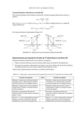 Análise de circuitos: um enfoque de sistemas
- 59 -
Circuitos de primeira ordem lineares com fontes DC
Para circuitos de primeira ordem lineares com fontes DC, a forma da equação diferencial que descreve o
circuito é
τ
τ
)
t
(
x
x
)
t
(
x
regime
−
= .
Para τ > 0, xregime = x(t → ∞). Para τ < 0, xregime = x(t → -∞). Dada a condição inicial x(t0), a solução da
equação diferencial é
τ
)
t
t
(
regime
regime e
x
)
t
(
x
x
)
t
(
x
0
]
[ 0
−
−
−
=
− .
Essa resposta encontra-se representada na Figura 5.10.
t
x(t)
t0+τ
x(t0)
xregime
|0,63[x(t0)- xregime]|
t0
t
x(t)
t0+τ
x(t0)
xregime
|0,63[x(t0)- xregime]|
t0
para τ < 0 para τ > 0
FIGURA 5.10 – Resposta de circuito de primeira ordem com fonte DC.
Equacionamento por inspeção de circuitos de 1a
ordem lineares com fontes DC
O equacionamento por inspeção baseia-se nas seguintes constatações:
1. Todas as formas de onda num circuito de primeira ordem linear com fontes DC são exponenciais.
2. Em regime um capacitor é eletricamente equivalente a um circuito aberto (por ele não flui corrente) e
um indutor equivale a um curto circuito (a queda de tensão sobre ele é nula).
Os passos para o equacionamento encontram-se resumidos na tabela abaixo:
Tabela 5.1 – Passos para o equacionamento por inspeção de circuitos de 1a
ordem lineares com fontes DC
Circuito com capacitor Passo Circuito com indutor
Substituir o capacitor por uma fonte de tensão
(constante) vC(t0) e calcular todas as tensões e
correntes de ramos em t0 (condições iniciais).
1
Substituir o indutor por uma fonte de corrente
(constante) iL(t0) e calcular todas as tensões e
correntes de ramos em t0 (condições iniciais).
Substituir o capacitor por um circuito aberto e
calcular todas as tensões e correntes de ramos
(valores de regime).
2
Substituir o indutor por um curto circuito e
calcular todas as tensões e correntes de ramos
(valores de regime).
Encontrar o equivalente de Thévenin do
subcircuito resistivo e determinar a constante de
tempo τ = ReqC.
3
Encontrar o equivalente de Norton do
subcircuito resistivo e determinar a constante de
tempo τ = GeqL.
Para 0 < t < ∞ usar as informações acima para
esboçar as correntes ou tensões de interesse
(exponenciais), ou escrever suas expressões.
4
Para 0 < t < ∞ usar as informações acima para
esboçar as correntes ou tensões de interesse
(exponenciais), ou escrever suas expressões.
 