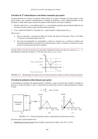 Análise de circuitos: um enfoque de sistemas
- 60 -
Circuitos de 1a
ordem lineares com fontes constantes por partes
O equacionamento de circuitos de primeira ordem lineares com fontes constantes por partes segue os dois
passos abaixo, que consistem essencialmente na redução do problema a vários equacionamentos do tipo
discutido na seção anterior para circuitos de primeira ordem lineares com fontes constantes.
1. Dividir o intervalo [t0, ∞) em subintervalos [tk, tk+1) de tamanhos quaisquer (possivelmente diferentes um
do outro) tais que as fontes sejam constantes nestes intervalos.
2. Usar o método da Tabela 5.1, iniciando em tk e aproveitando a solução apenas até tk+1.
Observações:
• Entre os intervalos, a constante de tempo do circuito não muda, de forma que o Passo 3 da Tabela
5.1 precisa ser executado apenas uma vez.
• Em razão da propriedade da continuidade, a tensão no capacitor (ou a corrente no indutor) não
sofrerá descontinuidade na transição de um intervalo para o outro. As tensões e correntes nos ramos
resistivos de forma geral não serão contínuas.
Exemplo: Para o caso de um circuito com uma fonte constante por partes que altera seu valor em t1, t2, ..., o
procedimento é ilustrado na Figura 5.11. Os intervalos são [t0, t1), [t1, t2) etc.
t
x(t)
t1
x(t0)
xregime (primeiro intervalo)
t0
x(t1)
t2
xregime (segundo intervalo)
FIGURA 5.11 – Determinação da resposta de um circuito de primeira ordem com fonte constante por partes.
Circuitos de primeira ordem lineares por partes
O procedimento sistemático de equacionamento é ilustrado a seguir com base num exemplo. Considere-se
para isto o circuito da Figura 5.12(a). A característica do subcircuito resistivo é dada graficamente na Figura
5.12(b).
i
Subcircuito
resistivo
+
-
v
C= ¼[µF]
v [V]
3,25
i [mA]
2
v(0) = 2,5 [V]
dt
dv
C
i −
=
v [V]
P1
3,25
i [mA]
2,5
2
P2
P3
(a) (b) (c)
0
5 5
0
FIGURA 5.12 – Circuito de primeira ordem e característica do subcircuito resistivo.
Os passos para o equacionamento são:
1 Identificação do ponto inicial. Neste exemplo o ponto inicial é dado e vale v(0) = 2,5 [V].
 