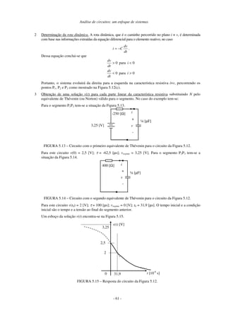 Análise de circuitos: um enfoque de sistemas
- 61 -
2 Determinação da rota dinâmica. A rota dinâmica, que é o caminho percorrido no plano i × v, é determinada
com base nas informações extraídas da equação diferencial para o elemento reativo, no caso
dt
dv
C
i −
= .
Dessa equação conclui-se que
0
para
0
0
para
0
>
<
<
>
i
dt
dv
i
dt
dv
Portanto, o sistema evoluirá da direita para a esquerda na característica resistiva i×v, percorrendo os
pontos P1, P2 e P3 como mostrado na Figura 5.12(c).
3 Obtenção de uma solução v(t) para cada parte linear da característica resistiva substituindo N pelo
equivalente de Thévenin (ou Norton) válido para o segmento. No caso do exemplo tem-se:
Para o segmento P1P2 tem-se a situação da Figura 5.13.
¼ [µF]
3,25 [V]
-250 [Ω]
+
-
i
v
FIGURA 5.13 – Circuito com o primeiro equivalente de Thévenin para o circuito da Figura 5.12.
Para este circuito v(0) = 2,5 [V]; τ = -62,5 [µs]; vregime = 3,25 [V]. Para o segmento P2P3 tem-se a
situação da Figura 5.14.
¼ [µF]
400 [Ω]
+
-
i
v
FIGURA 5.14 – Circuito com o segundo equivalente de Thévenin para o circuito da Figura 5.12.
Para este circuito v(t0) = 2 [V]; τ = 100 [µs]; vregime = 0 [V]; t0 = 31,9 [µs]. O tempo inicial e a condição
inicial são o tempo e a tensão ao final do segmento anterior.
Um esboço da solução v(t) encontra-se na Figura 5.15.
t [10-6
s]
v(t) [V]
31,9
2,5
0
3,25
2
FIGURA 5.15 – Resposta do circuito da Figura 5.12.
 