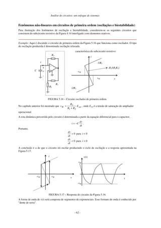 Análise de circuitos: um enfoque de sistemas
- 62 -
Fenômenos não-lineares em circuitos de primeira ordem (oscilações e biestabilidade)
Para ilustração dos fenômenos de oscilação e biestabilidade, considerem-se os seguintes circuitos que
consistem do subcircuito resistivo da Figura 4.14 interligado com elementos reativos.
Exemplo: Aqui é discutido o circuito de primeira ordem da Figura 5.16 que funciona como oscilador. O tipo
de oscilação produzida é denominada oscilação relaxada
+
-
R2
R1
v
R3
+
-
i
C
i
v
vM
-vM
1/R3
1/R3
-R1/(R2R3)
característica do subcircuito resistivo:
FIGURA 5.16 – Circuito oscilador de primeira ordem.
No capítulo anterior foi mostrado que sat
M E
R
R
R
v
2
1
2
+
= , onde Esat é a tensão de saturação do ampliador
operacional.
A rota dinâmica percorrida pelo circuito é determinada a partir da equação diferencial para o capacitor,
dt
dv
C
i −
= .
Portanto,
0
para
0
0
para
0
>
<
<
>
i
dt
dv
i
dt
dv
A conclusão é a de que o circuito irá oscilar produzindo o ciclo de oscilação e a resposta apresentada na
Figura 5.17.
i
v t
v(t)
vM
-vM
vM
-vM
FIGURA 5.17 – Resposta do circuito da Figura 5.16.
A forma de onda de v(t) será composta de segmentos de exponenciais. Esse formato de onda é conhecido por
"dente de serra".
 