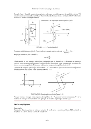 Análise de circuitos: um enfoque de sistemas
- 63 -
Exemplo: Aqui é discutido um circuito de primeira ordem que possui dois pontos de equilíbrio estáveis. Tal
característica é denominada biestabilidade. O circuito biestável em questão é o da Figura 5.18. O subcircuito
resistivo é o mesmo do exemplo anterior.
-
+
-
R2
R1
v
R3
+
-
i
característica do subcircuito resistivo para ve(t) ≡ 0:
L
ve(t) +
i
v
vM
-vM
1/R3
1/R3
-R1/(R2R3)
P1
P2
P3
×
×
×
FIGURA 5.18 – Circuito biestável.
Considere-se inicialmente ve(t) = 0. Como citado no exemplo anterior, vale sat
M E
R
R
R
v
2
1
2
+
= .
A equação diferencial para o indutor é:
dt
di
L
v −
= .
Usando análise da rota dinâmica para ve(t) ≡ 0, conclui-se que os pontos P1 e P3 são pontos de equilíbrio
estáveis, isto é, pequenos deslocamentos em torno destes pontos terão como consequência um retorno do
sistema ao ponto de equilíbrio. Pela mesma análise acha-se o ponto de equilíbrio instável P2.
Com ajuda de um pulso aplicado por meio da fonte ve(t) é possível fazer que o circuito mude de um ponto de
equilíbrio estável para o outro, como ilustrado na Figura 5.19.
0
ve
t
∆t
i
v
P1
P´1
∆V
∆V
× ×
FIGURA 5.19 – Resposta do circuito da Figura 5.18.
Para que ocorra a transição entre os pontos de equilíbrio P1 e P3, existem valores mínimos de ∆V e ∆t a
obedecer. A transição inversa é obtida com aplicação de um pulso negativo por meio de ve(t).
Exercícios propostos
Exercício 1:
No circuito abaixo determine o valor do capacitor de modo a ter o circuito da Figura 5.20 oscilando a
frequência de 1 [kHz]. Esboce a forma de onda de v(t).
 