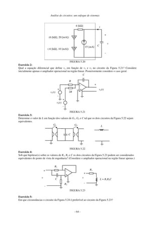 Análise de circuitos: um enfoque de sistemas
- 64 -
C
4 [kΩ]
15 [mA]
i
+
-
v
(-6 [kΩ], 10 [mA])
(6 [kΩ], 20 [mA])
FIGURA 5.20
Exercício 2:
Qual a equação diferencial que define vo em função de v1 e v2 no circuito da Figura 5.21? Considere
inicialmente apenas o ampliador operacional na região linear. Posteriormente considere o caso geral.
vo(t)
v2(t)
+
-
-
+
C
R
2R
+
v1(t)
+
-
FIGURA 5.21
Exercício 3:
Determine o valor de L em função dos valores de G1, G2 e C tal que os dois circuitos da Figura 5.22 sejam
equivalentes.
C
G1 G2 L
FIGURA 5.22
Exercício 4:
Sob que hipótese(s) sobre os valores de R1, R2 e C os dois circuitos da Figura 5.23 podem ser considerados
equivalentes do ponto de vista de engenharia? (Considere o ampliador operacional na região linear apenas.)
v
-
+
C
R1
L = R1R2C
-
R2
+
v
-
+
R1
FIGURA 5.23
Exercício 5:
Em que circunstâncias o circuito da Figura 5.24 é preferível ao circuito da Figura 5.23?
 