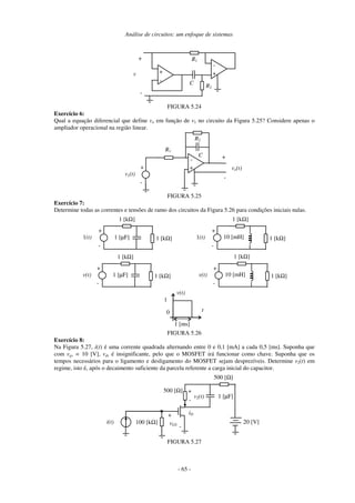 Análise de circuitos: um enfoque de sistemas
- 65 -
v
-
+
C
R1
-
R2
+
-
+
FIGURA 5.24
Exercício 6:
Qual a equação diferencial que define vo em função de v1 no circuito da Figura 5.25? Considere apenas o
ampliador operacional na região linear.
vo(t)
-
+
C
R1
+
v1(t)
+
-
R2
-
FIGURA 5.25
Exercício 7:
Determine todas as correntes e tensões de ramo dos circuitos da Figura 5.26 para condições iniciais nulas.
1 [µF]
1(t)
+
-
1 [kΩ]
1 [kΩ]
10 [mH]
1(t)
+
-
1 [kΩ]
1 [kΩ]
1 [µF]
v(t)
+
-
1 [kΩ]
1 [kΩ]
10 [mH]
v(t)
+
-
1 [kΩ]
1 [kΩ]
0
v(t)
t
1 [ms]
1
FIGURA 5.26
Exercício 8:
Na Figura 5.27, i(t) é uma corrente quadrada alternando entre 0 e 0,1 [mA] a cada 0,5 [ms]. Suponha que
com vgs = 10 [V], vds é insignificante, pelo que o MOSFET irá funcionar como chave. Suponha que os
tempos necessários para o ligamento e desligamento do MOSFET sejam desprezíveis. Determine v2(t) em
regime, isto é, após o decaimento suficiente da parcela referente a carga inicial do capacitor.
iD
+
vGS
-
20 [V]
500 [Ω] +
v2(t)
-
i(t) 100 [kΩ]
1 [µF]
500 [Ω]
FIGURA 5.27
 