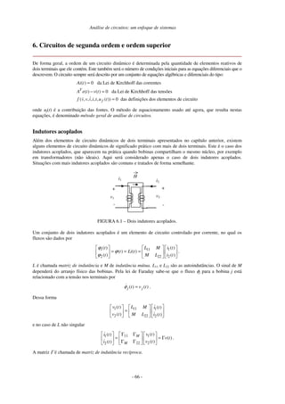 Análise de circuitos: um enfoque de sistemas
- 66 -
6. Circuitos de segunda ordem e ordem superior
De forma geral, a ordem de um circuito dinâmico é determinada pela quantidade de elementos reativos de
dois terminais que ele contém. Este também será o número de condições iniciais para as equações diferenciais que o
descrevem. O circuito sempre será descrito por um conjunto de equações algébricas e diferenciais do tipo:
( ) 0 da Lei de Kirchhoff das correntes
( ) ( ) 0 da Lei de Kirchhoff das tensões
( , , , , , ( )) 0 das definições dos elementos de circuito
T
f
Ai t
A e t v t
f v v i i t u t
=
− =
=
onde uf(t) é a contribuição das fontes. O método de equacionamento usado até agora, que resulta nestas
equações, é denominado método geral de análise de circuitos.
Indutores acoplados
Além dos elementos de circuito dinâmicos de dois terminais apresentados no capítulo anterior, existem
alguns elementos de circuito dinâmicos de significado prático com mais de dois terminais. Este é o caso dos
indutores acoplados, que aparecem na prática quando bobinas compartilham o mesmo núcleo, por exemplo
em transformadores (não ideais). Aqui será considerado apenas o caso de dois indutores acoplados.
Situações com mais indutores acoplados são comuns e tratados de forma semelhante.
i1
v1
+
-
+
-
i2
v2
H
FIGURA 6.1 – Dois indutores acoplados.
Um conjunto de dois indutores acoplados é um elemento de circuito controlado por corrente, no qual os
fluxos são dados por
1 11 1
2 22 2
( ) ( )
( ) ( )
( ) ( )
t L M i t
t Li t
t M L i t
ϕ
ϕ
ϕ
= = = .
L é chamada matriz de indutância e M de indutância mútua. L11 e L22 são as autoindutâncias. O sinal de M
dependerá do arranjo físico das bobinas. Pela lei de Faraday sabe-se que o fluxo φj para a bobina j está
relacionado com a tensão nos terminais por
( ) ( )
j j
t v t
φ = .
Dessa forma
1 11 1
2 22 2
( ) ( )
( ) ( )
v t L M i t
v t M L i t
=
e no caso de L não singular
11 1
1
22 2
2
( )
( )
( )
( )
( )
M
M
v t
i t
v t
v t
i t
Γ Γ
= = Γ
Γ Γ
.
A matriz Γ é chamada de matriz de indutância recíproca.
 