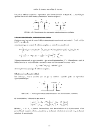 Análise de circuitos: um enfoque de sistemas
- 67 -
Um par de indutores acoplados é representado pelo símbolo mostrado na Figura 6.2. A mesma figura
apresenta um circuito eletricamente equivalente aos indutores acoplados.
i1
v1
+
-
+
-
i2
v2
M
L11-M
M
L22-M
FIGURA 6.2 – Símbolo e circuito equivalentes para dois indutores acoplados.
Energia armazenada num par de indutores acoplados
Considere-se um intervalo de tempo [0, T] e os seguintes valores de corrente nos tempos 0 e T: i1(0) = i2(0) =
0, i1(T) = I1, i2(T) = I2.
A energia entregue ao conjunto de indutores acoplados no intervalo considerado será:
[ ] { }
1 1 2 2 11 1 1 1 2 2 1 22 2 2
0 0
11
2 2
11 1 2 1 22 2
22
( ) ( ) ( ) ( ) ( ) ( ) ( ) ( ) ( ) ( ) ( ) ( )
1 1
( ) 2 ( ) ( ) ( ) ( ) ( )
2 2
T T
T
W v t i t v t i t dt L i t i t M i t i t i t i t L i t i t dt
L M
L i T Mi T i T L i T i T i T
M L
= + = + + + =
= + + =
W é a energia armazenada no campo magnético e deve ser positiva para qualquer i(T) ≠ 0. Dessa forma, a matriz de
indutância precisa ser positiva definida, o que significa que as restrições para que isso ocorra, a saber:
22
11
2
11 ,
0 L
L
M
L <
> , e portanto 0
22 >
L ,
são restrições físicas para o par de indutores acoplados.
Relação com transformadores ideais
Por verificação, pode-se constatar que um par de indutores acoplados pode ser representado
equivalentemente por:
i1
v1
+
-
+
-
i2
v2
n=n1:n2
Ld
Lm
FIGURA 6.3 – Circuito equivalente de um transformador real (dois indutores acoplados).
O circuito da Figura 6.3 é descrito pela equação
1
1 11
1 1
1 2
2 22
2 2
( ) ( ) ( )
( ) ( ) ( )
d m m
m m
L L n L
v t L M
i t i t
v t M L
i t i t
n L n L
−
− −
+
= = .
Quando 0
→
d
L e ∞
→
m
L tem-se o transformador ideal. Isto aconteceria se o núcleo (comum) tivesse
permeabilidade magnética infinita. A indutância d
L é chamada indutância de dispersão e m
L é chamada
indutância de magnetização.
 