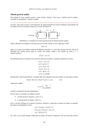Análise de circuitos: um enfoque de sistemas
- 68 -
Método geral de análise
Este método às vezes também recebe o nome método "tableau". Para rever o método geral de análise,
considere-se inicialmente o seguinte exemplo.
Exemplo: Aqui serão revistos os procedimentos de equacionamento de circuitos dinâmicos apresentados até
este ponto do texto. Considere-se para tal o circuito da Figura 6.4.
i3
Vmsen(ωt)
i5
1:n
La R
C
+
-
i6
i1 i2
i4
FIGURA 6.4 – Exemplo de circuito para discussão do método geral de análise.
Após a obtenção de um dígrafo conectado para este circuito, obtém-se com a aplicação a LKC:
( ) 0
Ai t = ,
onde A é a matriz de incidência reduzida do dígrafo conectado e i o vetor das correntes de ramo. Da lei de
Kirchhoff das tensões tem-se para os vetores das tensões nodais e das tensões de ramo (e e v
respectivamente):
( ) ( ) 0
T
A e t v t
− =
Das definições para os elementos de circuito de cada ramo resultam as seguintes equações dos ramos:
1 2
1 2
3 3
4 4
5 5
6
( ) ( ) 0
( ) ( ) 0
( ) ( ) 0
( ) ( ) 0
( ) ( ) 0
( ) sen( )
m
nv t v t
i t ni t
v t Li t
Cv t i t
v t Ri t
v t V t
ω
− =
+ =
− =
− =
− =
=
Introduzindo a letra D para denotar o operador d/dt, estas equações dos ramos podem ser colocadas na forma
0 1 0 1
( ) ( ) ( ) ( ) ( )
f
M D M v t N D N i t u t
+ + + = , (6.1)
onde neste exemplo
5 1
0
( )
sen( )
f
m
u t
V t
ω
×
=
contém a contribuição da fonte independente.
Devem agora ser anotadas as condições iniciais:
• a tensão inicial no capacitor 4(0) C
v V
= e
• a corrente inicial no indutor 3(0) L
i I
= .
Caso o circuito da Figura 6.4 contivesse resistores, indutores e capacitores variantes no tempo, as equações
dos ramos correspondentes seriam:
3 3 3
4 4 4
5 5
( ) ( ) ( ) ( ) ( ) 0
( ) ( ) ( ) ( ) ( ) 0
( ) ( ) ( ) 0
v t L t i t L t i t
C t v t C t v t i t
v t R t i t
− − =
+ − =
− =
C(t), R(t) e L(t) seriam funções conhecidas no tempo. (O mesmo aconteceria com suas derivadas.) Dessa
 