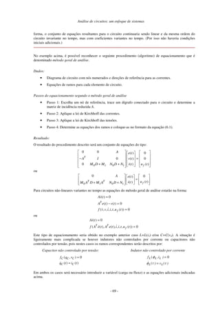 Análise de circuitos: um enfoque de sistemas
- 69 -
forma, o conjunto de equações resultantes para o circuito continuaria sendo linear e da mesma ordem do
circuito invariante no tempo, mas com coeficientes variantes no tempo. (Por isso não haveria condições
iniciais adicionais.)
No exemplo acima, é possível reconhecer o seguinte procedimento (algoritmo) de equacionamento que é
denominado método geral de análise.
Dados:
• Diagrama de circuito com nós numerados e direções de referência para as correntes.
• Equações de ramos para cada elemento de circuito.
Passos do equacionamento segundo o método geral de análise
• Passo 1: Escolha um nó de referência, trace um dígrafo conectado para o circuito e determine a
matriz de incidência reduzida A.
• Passo 2: Aplique a lei de Kirchhoff das correntes.
• Passo 3: Aplique a lei de Kirchhoff das tensões.
• Passo 4: Determine as equações dos ramos e coloque-as no formato da equação (6.1).
Resultado:
O resultado do procedimento descrito será um conjunto de equações do tipo:
0 1 0 1
0 0 ( ) 0
0 ( ) 0
0 ( ) ( )
T
f
A e t
A I v t
M D M N D N i t u t
− =
+ +
ou
0 1 0 1
0 0
( )
( )
( )
T T
f
A e t
u t
i t
M A D M A N D N
=
+ +
Para circuitos não-lineares variantes no tempo as equações do método geral de análise estarão na forma:
( ) 0
( ) ( ) 0
( , , , , , ( )) 0
T
f
Ai t
A e t v t
f v v i i t u t
=
− =
=
ou
( ) 0
( ( ), ( ), , , , ( )) 0
T T
f
Ai t
f A e t A e t i i t u t
=
=
Este tipo de equacionamento seria obtido no exemplo anterior caso L=L(i3) e/ou C=C(v4). A situação é
ligeiramente mais complicada se houver indutores não controlados por corrente ou capacitores não
controlados por tensão, pois nestes casos os ramos correspondentes serão descritos por:
Capacitor não controlado por tensão:
( , ) 0
( ) ( )
C C C
C C
f q v
q t i t
=
=
Indutor não controlado por corrente
0
)
t
(
v
)
t
(
)
i
,
(
f
L
L
L
L
L
=
=
φ
φ
Em ambos os casos será necessário introduzir a variável (carga ou fluxo) e as equações adicionais indicadas
acima.
 