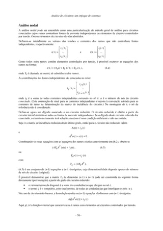 Análise de circuitos: um enfoque de sistemas
- 70 -
Análise nodal
A análise nodal pode ser entendida como uma particularização do método geral de análise para circuitos
conectados cujos ramos contenham fontes de corrente independentes ou elementos de circuito controlados
por tensão. Outros elementos de circuito não são admitidos.
Definem-se inicialmente os vetores das tensões e correntes dos ramos que não contenham fontes
independentes, respectivamente:
=
)
t
(
v
...
)
t
(
v
)
t
(
v
b
1
e =
)
t
(
i
...
)
t
(
i
)
t
(
i
b
1
Como todos estes ramos contêm elementos controlados por tensão, é possível escrever as equações dos
ramos na forma:
)
t
(
v
Y
)
t
(
v
)
Y
D
Y
(
)
t
(
i b
=
+
= 1
0 , (6.2)
onde Yb é chamada de matriz de admitância dos ramos.
As contribuições das fontes independentes são colocadas no vetor
=
− )
t
(
i
...
)
t
(
i
)
t
(
i
)
n
(
f
f
f
1
1
onde ifk é a soma de todas correntes independentes entrando no nó k. n é o número de nós do circuito
conectado. (Esta convenção de sinal para as correntes independentes é oposta à convenção adotada para as
correntes de ramo na determinação da matriz de incidência do circuito.) Na montagem de if o nó de
referência não é considerado.
Define-se agora um dígrafo associado a um circuito reduzido. O circuito reduzido é obtido a partir do
circuito inicial abrindo-se todas as fontes de corrente independentes. Se o dígrafo deste circuito reduzido for
conectado, o circuito certamente terá solução, mas isso é uma condição suficiente e não necessária.
Seja A a matriz de incidência reduzida deste último grafo, então para o circuito não reduzido valem
( ) ( )
f
Ai t i t
=
e
( ) ( ) 0
T
A e t v t
− = .
Combinando-se essas equações com as equações dos ramos escritas anteriormente em (6.2), obtém-se
( ) ( ) ( )
T
b f
AY A e t i t
= , (6.3)
ou
( ) ( )
n f
Y e t i t
=
com
( )
T
n b
Y AY A
= .
(6.3) é um conjunto de (n-1) equações e (n-1) incógnitas, cuja dimensionalidade depende apenas do número
de nós do circuito (original).
É possível demonstrar que a matriz Yn de dimensão (n-1) × (n-1) pode ser construída da seguinte forma
diretamente (por inspeção) a partir do grafo do circuito reduzido:
• o i-ésimo termo da diagonal é a soma das condutâncias que chegam ao nó i;
• o termo ij é o somatório, com sinal oposto, de todas as condutâncias que interligam os nós i e j.
No caso de circuitos não-lineares, a formulação resulta em (n-1) equações não-lineares com (n-1) incógnitas.
[ ( )] ( )
T
f
Ag A e t i t
=
Aqui g(.) é a função vetorial que caracteriza os b ramos com elementos de circuitos controlados por tensão.
 