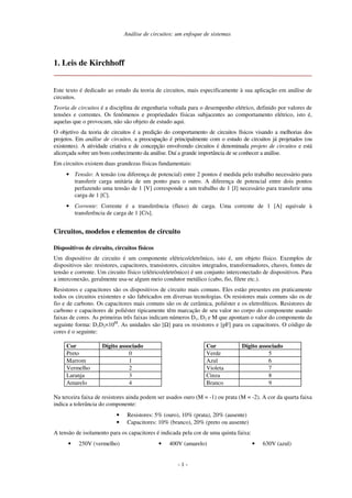 Análise de circuitos: um enfoque de sistemas
- 1 -
1. Leis de Kirchhoff
Este texto é dedicado ao estudo da teoria de circuitos, mais especificamente à sua aplicação em análise de
circuitos.
Teoria de circuitos é a disciplina de engenharia voltada para o desempenho elétrico, definido por valores de
tensões e correntes. Os fenômenos e propriedades físicas subjacentes ao comportamento elétrico, isto é,
aquelas que o provocam, não são objeto de estudo aqui.
O objetivo da teoria de circuitos é a predição do comportamento de circuitos físicos visando a melhorias dos
projetos. Em análise de circuitos, a preocupação é principalmente com o estudo de circuitos já projetados (ou
existentes). A atividade criativa e de concepção envolvendo circuitos é denominada projeto de circuitos e está
alicerçada sobre um bom conhecimento da análise. Daí a grande importância de se conhecer a análise.
Em circuitos existem duas grandezas físicas fundamentais:
• Tensão: A tensão (ou diferença de potencial) entre 2 pontos é medida pelo trabalho necessário para
transferir carga unitária de um ponto para o outro. A diferença de potencial entre dois pontos
perfazendo uma tensão de 1 [V] corresponde a um trabalho de 1 [J] necessário para transferir uma
carga de 1 [C].
• Corrente: Corrente é a transferência (fluxo) de carga. Uma corrente de 1 [A] equivale à
transferência de carga de 1 [C/s].
Circuitos, modelos e elementos de circuito
Dispositivos de circuito, circuitos físicos
Um dispositivo de circuito é um componente elétrico/eletrônico, isto é, um objeto físico. Exemplos de
dispositivos são: resistores, capacitores, transistores, circuitos integrados, transformadores, chaves, fontes de
tensão e corrente. Um circuito físico (elétrico/eletrônico) é um conjunto interconectado de dispositivos. Para
a interconexão, geralmente usa-se algum meio condutor metálico (cabo, fio, filete etc.).
Resistores e capacitores são os dispositivos de circuito mais comuns. Eles estão presentes em praticamente
todos os circuitos existentes e são fabricados em diversas tecnologias. Os resistores mais comuns são os de
fio e de carbono. Os capacitores mais comuns são os de cerâmica, poliéster e os eletrolíticos. Resistores de
carbono e capacitores de poliéster tipicamente têm marcação de seu valor no corpo do componente usando
faixas de cores. As primeiras três faixas indicam números D1, D2 e M que apontam o valor do componente da
seguinte forma: D1D2×10M
. As unidades são [Ω] para os resistores e [pF] para os capacitores. O código de
cores é o seguinte:
Cor Dígito associado
Preto 0
Marrom 1
Vermelho 2
Laranja 3
Amarelo 4
Cor Dígito associado
Verde 5
Azul 6
Violeta 7
Cinza 8
Branco 9
Na terceira faixa de resistores ainda podem ser usados ouro (M = -1) ou prata (M = -2). A cor da quarta faixa
indica a tolerância do componente:
• Resistores: 5% (ouro), 10% (prata), 20% (ausente)
• Capacitores: 10% (branco), 20% (preto ou ausente)
A tensão de isolamento para os capacitores é indicada pela cor de uma quinta faixa:
• 250V (vermelho) • 400V (amarelo) • 630V (azul)
 