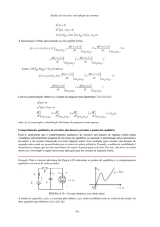 Análise de circuitos: um enfoque de sistemas
- 78 -
( ) 0
( ) ( ) 0
( ( ), ( ), ( ), ( )) ( )
T
Q Q f
Ai t
A e t v t
f v t V v t i t I i t u t
=
− =
+ + =
A linearização é obtida aproximando-se f da seguinte forma:
+
+
+
≅ v
~
dv
)
i
,
i
,
v
,
v
(
df
v
~
v
d
)
i
,
i
,
v
,
v
(
df
)
i
,
i
,
v
,
v
(
f
)
i
,
i
,
v
,
v
(
f
)
I
,
,
V
,
(
)
I
,
,
V
,
(
)
I
,
,
V
,
(
Q
Q
Q
Q
Q
Q
0
0
0
0
0
0
i
~
di
)
i
,
i
,
v
,
v
(
df
i
~
i
d
)
i
,
i
,
v
,
v
(
df
)
I
,
,
V
,
(
)
I
,
,
V
,
( Q
Q
Q
Q 0
0
0
0
+
+
Como (0, ,0, ) ( )
Q Q f
f V I U t
= , tem-se
(0, ,0, ) (0, ,0, )
( , , , ) ( , , , )
( , , , ) ( )
Q Q Q Q
f
V I V I
df v v i i df v v i i
f v v i i U t v v
dv dv
≅ + + +
(0, ,0, ) (0, ,0, )
( , , , ) ( , , , )
Q Q Q Q
V I V I
df v v i i df v v i i
i i
di di
+ +
Com essa aproximação obtém-se o sistema de equações para determinar ( ), ( ), ( )
i t v t e t :
(0, ,0, ) (0, ,0, ) (0, ,0, ) (0, ,0, )
( ) 0
( ) ( ) 0
( )
Q Q Q Q Q Q Q Q
T
f
V I V I V I V I
Ai t
A e t v t
df df df df
v v i i u t
dv dv di di
=
− =
+ + + =
onde ( )
f
u t contempla a contribuição das fontes de pequenos sinais apenas.
Comportamento qualitativo de circuitos não-lineares próximo a pontos de equilíbrio
Pode-se demonstrar que o comportamento qualitativo de circuitos não-lineares de segunda ordem numa
vizinhança suficientemente pequena de um ponto de equilíbrio ou operação é determinado pelos autovalores
da matriz A do circuito linearizado em torno daquele ponto. Esse resultado para circuitos não-lineares de
segunda ordem pode ser generalizado para circuitos de ordem arbitrária. Contudo, a análise de estabilidade é
inconclusiva sempre que um dos autovalores da matriz A possui parte real nula. Por isso, não deve ser usada
neste caso. O exemplo a seguir ilustra uma aplicação para um circuito de segunda ordem.
Exemplo: Para o circuito não-linear da Figura 6.10, determine os pontos de equilíbrio e o comportamento
qualitativo em torno de cada um deles.
R
E
+
-
v = vC
iD
L
C
iC
iL
0 v = vC
iD
ˆ( )
D
i i v
=
FIGURA 6.10 – Circuito dinâmico com diodo túnel.
A tensão no capacitor, vC(t), e a corrente pelo indutor, iL(t), serão escolhidas como as variáveis de estado. As
duas equações que definem vC(t) e iL(t) são:
 