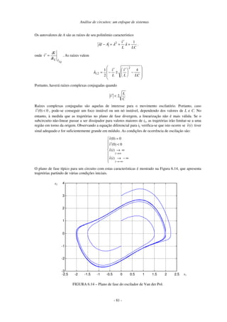 Análise de circuitos: um enfoque de sistemas
- 81 -
Os autovalores de A são as raízes de seu polinômio característico
LC
L
v̂
A
I
1
2
+
′
+
=
− λ
λ
λ .
onde
Q
L
I
L
i
v̂
v̂
δ
δ
=
′ . As raízes valem
−
′
±
′
−
=
LC
L
v̂
L
v̂
,
4
2
1
2
2
1
λ
Portanto, haverá raízes complexas conjugadas quando
C
L
v̂ 2
<
′
Raízes complexas conjugadas são aquelas de interesse para o movimento oscilatório. Portanto, caso
ˆ (0) 0
v′ < , pode-se conseguir um foco instável ou um nó instável, dependendo dos valores de L e C. No
entanto, à medida que as trajetórias no plano de fase divergem, a linearização não é mais válida. Se o
subcircuito não-linear passar a ser dissipador para valores maiores de iL, as trajetórias irão limitar-se a uma
região em torno da origem. Observando a equação diferencial para iL verifica-se que isto ocorre se ˆ( )
v i tiver
sinal adequado e for suficientemente grande em módulo. As condições de ocorrência de oscilação são:
ˆ(0) 0
ˆ (0) 0
ˆ( )
ˆ( )
i
i
v
v
v i
v i
→∞
→−∞
=
′ <
→ ∞
→ − ∞
O plano de fase típico para um circuito com estas características é mostrado na Figura 6.14, que apresenta
trajetórias partindo de várias condições iniciais.
-2.5 -2 -1.5 -1 -0.5 0 0.5 1 1.5 2 2.5
-3
-2
-1
0
1
2
3
4
x1
x2
FIGURA 6.14 – Plano de fase do oscilador de Van der Pol.
 