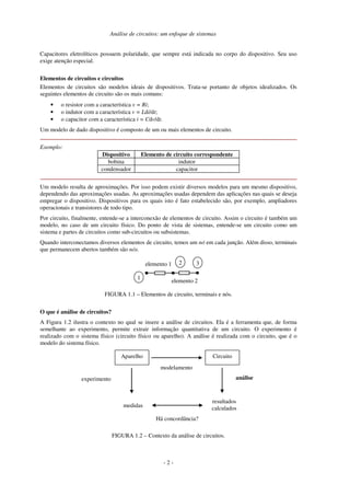 Análise de circuitos: um enfoque de sistemas
- 2 -
Capacitores eletrolíticos possuem polaridade, que sempre está indicada no corpo do dispositivo. Seu uso
exige atenção especial.
Elementos de circuitos e circuitos
Elementos de circuitos são modelos ideais de dispositivos. Trata-se portanto de objetos idealizados. Os
seguintes elementos de circuito são os mais comuns:
• o resistor com a característica v = Ri;
• o indutor com a característica v = Ldi/dt;
• o capacitor com a característica i = Cdv/dt.
Um modelo de dado dispositivo é composto de um ou mais elementos de circuito.
Exemplo:
Dispositivo Elemento de circuito correspondente
bobina indutor
condensador capacitor
Um modelo resulta de aproximações. Por isso podem existir diversos modelos para um mesmo dispositivo,
dependendo das aproximações usadas. As aproximações usadas dependem das aplicações nas quais se deseja
empregar o dispositivo. Dispositivos para os quais isto é fato estabelecido são, por exemplo, ampliadores
operacionais e transistores de todo tipo.
Por circuito, finalmente, entende-se a interconexão de elementos de circuito. Assim o circuito é também um
modelo, no caso de um circuito físico. Do ponto de vista de sistemas, entende-se um circuito como um
sistema e partes de circuitos como sub-circuitos ou subsistemas.
Quando interconectamos diversos elementos de circuito, temos um nó em cada junção. Além disso, terminais
que permanecem abertos também são nós.
elemento 1
elemento 2
1
2 3
FIGURA 1.1 – Elementos de circuito, terminais e nós.
O que é análise de circuitos?
A Figura 1.2 ilustra o contexto no qual se insere a análise de circuitos. Ela é a ferramenta que, de forma
semelhante ao experimento, permite extrair informação quantitativa de um circuito. O experimento é
realizado com o sistema físico (circuito físico ou aparelho). A análise é realizada com o circuito, que é o
modelo do sistema físico.
Aparelho Circuito
modelamento
medidas
resultados
calculados
Há concordância?
análise
experimento
FIGURA 1.2 – Contexto da análise de circuitos.
 