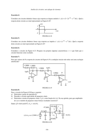 Análise de circuitos: um enfoque de sistemas
- 84 -
Exercício 4:
Considere um circuito dinâmico linear cuja resposta ao degrau unitário é 2
( ) (3 2 )1( )
t t
y t e e t
− −
= − − . Qual a
resposta deste circuito ao sinal representado na Figura 6.18?
0
u(t)
t [s]
1
1
-2
FIGURA 6.18
Exercício 5:
Considere um circuito dinâmico linear cuja resposta ao impulso é 2
( ) ( )1( )
t t
y t e e t
− −
= − . Qual a resposta
deste circuito ao sinal representado na Figura 6.18?
Exercício 6:
Considere o circuito da Figura 6.13. Pesquise (ou projete) algumas características v × i que farão que o
circuito funcione como oscilador.
Exercício 7:
Para que valores de R a resposta do circuito da Figura 6.19 a condições iniciais não nulas será uma oscilação
amortecida?
-
+
-
+
+
-
1[µF]
1 [MΩ]
R
-
+ vo(t)
1 [MΩ]
1 [MΩ]
1 [MΩ]
1[µF]
FIGURA 6.19
Exercício 8:
Para o circuito da Figura 6.20 faça o seguinte:
a) Determine o ponto de operação Q.
b) Desenhe o circuito equivalente de pequenos sinais.
c) Determine a tensão de pequenos sinais )
(
~
2 t
v como função de i1(t). Na sua opinião, para que amplitudes
de i1(t) o modelo de pequenos sinais fornece resultados razoáveis?
Dados: β = 0,64 [mA/V2
]; Vth = -4,0 [V].
47 [kΩ]
iD
+
vGS
-
18 [V]
470 [Ω] +
v2
-
i1(t)=im cos (15000 t)
10 [kΩ]
0,1 [µF]
1 [µF]
FIGURA 6.20
 