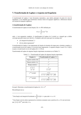 Análise de circuitos: um enfoque de sistemas
- 85 -
7. Transformada de Laplace e resposta em frequência
A transformada de Laplace é uma ferramenta matemática, cujo mérito principal, do ponto de vista de
engenharia, é sua utilidade para transformar sistemas mistos de equações algébricas e diferenciais lineares
em sistemas de equações algébricas.
A transformada de Laplace
A transformada de Laplace de uma função f: [0, ∞)→ℜ é definida por:
0
( ) : ( ) st
F s f t e dt
−
∞
−
=
onde s é um argumento complexo. A transformada de Laplace de f existirá se a integral que a define
convergir para pelo menos um valor de s. Condições suficientes para que isso aconteça são:
• f(t) integrável localmente;1
e
• f(t) de ordem exponencial.2
A transformada de Laplace é um mapeamento de funções do domínio do tempo para o domínio complexo, e
a transformada inversa de Laplace é a inversão deste mapeamento. A seguinte notação é usual: F(s) = [f(t)],
ou para a transformada inversa de Laplace f(t) = -1
[F(s)].
Transformadas de Laplace de algumas funções importantes encontram-se na Tabela 7.1.
Tabela 7.1 – Transformada de Laplace de algumas funções importantes
Função f(t) Transformada de Laplace F(s)
Impulso unitário δ(t) 1
Degrau unitário 1(t) s-1
Rampa unitária t s-2
1
( 1)!
n at
t e
n
− −
−
1
( )n
s a
+
cos( )
at
e t
ω
−
[ ( )][ ( )]
s a
s a j s a j
ω ω
+
+ + + −
sen( )
at
e t
ω
−
[ ( )][ ( )]
s a j s a j
ω
ω ω
+ + + −
Exemplo: Determine a transformada de Laplace de ( ) at
f t e
=
Pela definição tem-se
1
Uma função será integrável localmente se
0
( )
a
f t dt < ∞ para todo ∞ > a > 0.
2
Uma função será de ordem exponencial se existirem constantes reais e positivas K, t0 > 0 e um real α tais
que ( ) t
f t Keα
≤ para todo t ≥ t0.
 