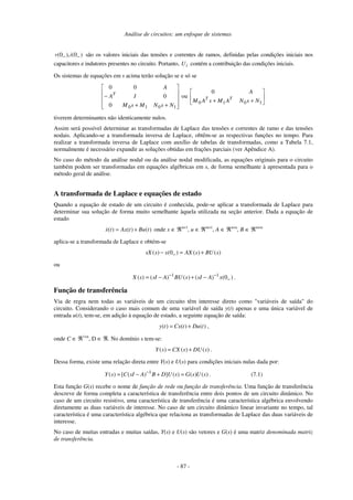 Análise de circuitos: um enfoque de sistemas
- 87 -
(0 ), (0 )
v i
− − são os valores iniciais das tensões e correntes de ramos, definidas pelas condições iniciais nos
capacitores e indutores presentes no circuito. Portanto, i
U contém a contribuição das condições iniciais.
Os sistemas de equações em s acima terão solução se e só se
+
+
−
1
0
1
0
0
0
0
0
N
s
N
M
s
M
I
A
A
T
ou
+
+ 1
0
1
0
0
N
s
N
A
M
s
A
M
A
T
T
tiverem determinantes não identicamente nulos.
Assim será possível determinar as transformadas de Laplace das tensões e correntes de ramo e das tensões
nodais. Aplicando-se a transformada inversa de Laplace, obtêm-se as respectivas funções no tempo. Para
realizar a transformada inversa de Laplace com auxílio de tabelas de transformadas, como a Tabela 7.1,
normalmente é necessário expandir as soluções obtidas em frações parciais (ver Apêndice A).
No caso do método da análise nodal ou da análise nodal modificada, as equações originais para o circuito
também podem ser transformadas em equações algébricas em s, de forma semelhante à apresentada para o
método geral de análise.
A transformada de Laplace e equações de estado
Quando a equação de estado de um circuito é conhecida, pode-se aplicar a transformada de Laplace para
determinar sua solução de forma muito semelhante àquela utilizada na seção anterior. Dada a equação de
estado
( ) ( ) ( )
x t Ax t Bu t
= + onde x ∈ ℜn×1
, u ∈ ℜm×1
, A ∈ ℜn×n
, B ∈ ℜm×n
aplica-se a transformada de Laplace e obtém-se
( ) (0 ) ( ) ( )
sX s x AX s BU s
−
− = +
ou
1 1
( ) ( ) ( ) ( ) (0 )
X s sI A BU s sI A x
− −
−
= − + − .
Função de transferência
Via de regra nem todas as variáveis de um circuito têm interesse direto como "variáveis de saída" do
circuito. Considerando o caso mais comum de uma variável de saída y(t) apenas e uma única variável de
entrada u(t), tem-se, em adição à equação de estado, a seguinte equação de saída:
( ) ( ) ( )
y t Cx t Du t
= + ,
onde C ∈ ℜ1×n
, D ∈ ℜ. No domínio s tem-se:
( ) ( ) ( )
Y s CX s DU s
= + .
Dessa forma, existe uma relação direta entre Y(s) e U(s) para condições iniciais nulas dada por:
1
( ) [ ( ) ] ( ) ( ) ( )
Y s C sI A B D U s G s U s
−
= − + = . (7.1)
Esta função G(s) recebe o nome de função de rede ou função de transferência. Uma função de transferência
descreve de forma completa a característica de transferência entre dois pontos de um circuito dinâmico. No
caso de um circuito resistivo, uma característica de transferência é uma característica algébrica envolvendo
diretamente as duas variáveis de interesse. No caso de um circuito dinâmico linear invariante no tempo, tal
característica é uma característica algébrica que relaciona as transformadas de Laplace das duas variáveis de
interesse.
No caso de muitas entradas e muitas saídas, Y(s) e U(s) são vetores e G(s) é uma matriz denominada matriz
de transferência.
 