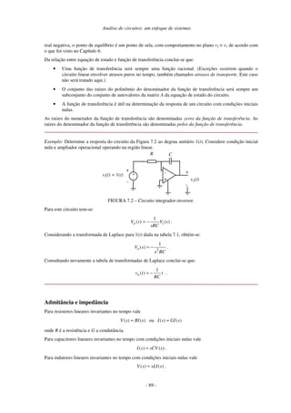 Análise de circuitos: um enfoque de sistemas
- 89 -
real negativa, o ponto de equilíbrio é um ponto de sela, com comportamento no plano v2 × v1 de acordo com
o que foi visto no Capítulo 6.
Da relação entre equação de estado e função de transferência conclui-se que:
• Uma função de transferência será sempre uma função racional. (Exceções ocorrem quando o
circuito linear envolver atrasos puros no tempo, também chamados atrasos de transporte. Este caso
não será tratado aqui.)
• O conjunto das raízes do polinômio do denominador da função de transferência será sempre um
subconjunto do conjunto de autovalores da matriz A da equação de estado do circuito.
• A função de transferência é útil na determinação da resposta de um circuito com condições iniciais
nulas.
As raízes do numerador da função de transferência são denominadas zeros da função de transferência. As
raízes do denominador da função de transferência são denominadas polos da função de transferência.
Exemplo: Determine a resposta do circuito da Figura 7.2 ao degrau unitário 1(t). Considere condição inicial
nula e ampliador operacional operando na região linear.
vi(t) = 1(t)
-
+
-
+ -
+
+
-
C
vo(t)
R
FIGURA 7.2 – Circuito integrador-inversor.
Para este circuito tem-se:
1
( ) ( )
o i
V s V s
sRC
= − .
Considerando a transformada de Laplace para 1(t) dada na tabela 7.1, obtém-se:
2
1
( )
o
V s
s RC
= − .
Consultando novamente a tabela de transformadas de Laplace conclui-se que:
1
( ) .
o
v t t
RC
= −
Admitância e impedância
Para resistores lineares invariantes no tempo vale
( ) ( )
V s RI s
= ou ( ) ( )
I s GI s
=
onde R é a resistência e G a condutância.
Para capacitores lineares invariantes no tempo com condições iniciais nulas vale
( ) ( )
I s sCV s
= .
Para indutores lineares invariantes no tempo com condições iniciais nulas vale
( ) ( )
V s sLI s
= .
 