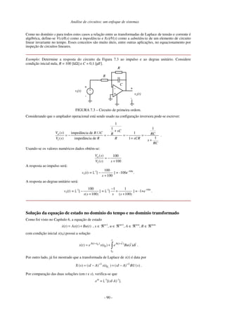 Análise de circuitos: um enfoque de sistemas
- 90 -
Como no domínio s para todos estes casos a relação entre as transformadas de Laplace de tensão e corrente é
algébrica, define-se V(s)/I(s) como a impedância e I(s)/V(s) como a admitância de um elemento de circuito
linear invariante no tempo. Esses conceitos são muito úteis, entre outras aplicações, no equacionamento por
inspeção de circuitos lineares.
Exemplo: Determine a resposta do circuito da Figura 7.3 ao impulso e ao degrau unitário. Considere
condição inicial nula, R = 100 [kΩ] e C = 0,1 [µF].
vi(t)
-
+
-
+ -
+
+
-
C
vo(t)
R
R
FIGURA 7.3 – Circuito de primeira ordem.
Considerando que o ampliador operacional está sendo usado na configuração inversora pode-se escrever:
1
1
1
( ) impedância de / / 1
1
( ) impedância de 1
o
i
sC
V s R C RC
R
V s R R sCR s
RC
+
= − = − = − = −
+ +
.
Usando-se os valores numéricos dados obtém-se:
( ) 100
( ) 100
o
i
V s
V s s
= −
+
A resposta ao impulso será:
vo(t) = -1
[
100
100
+
−
s
] = -100e-100t
.
A resposta ao degrau unitário será:
vo(t) = -1
[
100
( 100)
s s
−
+
] = -1
[
1 1
( 100)
s s
−
+
+
] = -1+e-100t
.
Solução da equação de estado no domínio do tempo e no domínio transformado
Como foi visto no Capítulo 6, a equação de estado
( ) ( ) ( )
x t Ax t Bu t
= + , x ∈ ℜn×1
, u ∈ ℜm×1
, A ∈ ℜn×n
, B ∈ ℜm×n
com condição inicial x(t0) possui a solução
0
0
( ) ( )
0
( ) ( ) ( )
t
A t t A t t
t
x t e x t e Bu t dt
− −
= + .
Por outro lado, já foi mostrado que a transformada de Laplace de x(t) é data por
1 1
0
( ) ( ) ( ) ( ) ( )
X s sI A x t sI A BU s
−
− −
= − + − .
Por comparação das duas soluções (em t e s), verifica-se que
eAt
= -1
[(sI-A)-1
].
 