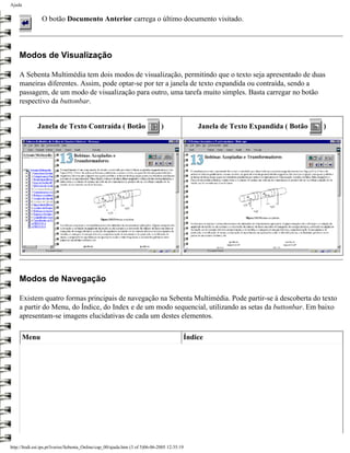 Ajuda


                O botão Documento Anterior carrega o último documento visitado.




    Modos de Visualização

    A Sebenta Multimédia tem dois modos de visualização, permitindo que o texto seja apresentado de duas
    maneiras diferentes. Assim, pode optar-se por ter a janela de texto expandida ou contraída, sendo a
    passagem, de um modo de visualização para outro, uma tarefa muito simples. Basta carregar no botão
    respectivo da buttonbar.


              Janela de Texto Contraída ( Botão                                )              Janela de Texto Expandida ( Botão   )




    Modos de Navegação

    Existem quatro formas principais de navegação na Sebenta Multimédia. Pode partir-se à descoberta do texto
    a partir do Menu, do Índice, do Index e de um modo sequencial, utilizando as setas da buttonbar. Em baixo
    apresentam-se imagens elucidativas de cada um destes elementos.

        Menu                                                                              Índice




http://ltodi.est.ips.pt/lveriss/Sebenta_Online/cap_00/ajuda.htm (3 of 5)06-06-2005 12:35:19
 