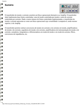 Sumário


     Sumário



     O transferidor de tensão e corrente constitui um bloco operacional alternativo ao AmpOp. O transferidor
     ideal implementa duas fontes controladas: uma de tensão controlada por tensão e outra de corrente
     controlada por corrente. Dado o maior número de fontes controladas implementadas, o transferidor de
     tensão e corrente apresenta-se como um bloco operacional cuja versatilidade é comparável, senão mesmo
     superior, à do AmpOp.

     O transferidor permite realizar conversores de tensão em corrente e de corrente em tensão, amplificadores
     de tensão e de corrente, seguidores de tensão e de corrente, amplificadores de instrumentação de tensão e de
     corrente, somadores, integradores e diferenciadores em modo de tensão e em modo de corrente, filtros,
     conversores de impedâncias, etc.




http://ltodi.est.ips.pt/lveriss/Sebenta_Online/cap_16/sumar_16.htm06-06-2005 12:36:00
 
