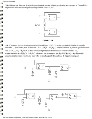 Exercícios de Aplicação


    *16.4 Mostre que do ponto de vista dos terminais de entrada indicados o circuito representado na Figura E16.4
    implementa um conversor negativo de impedâncias, isto é, Z =-Z.
                                                                                           i




                                                                           Figura E16.4

    *16.5 Considere os dois circuitos representados na Figura E16.5: (a) mostre que as impedâncias de entrada
    indicadas (Z ) são dadas pelas expressões Z =-Z1Z2/Z3 e Z =Z1Z2/Z3 respectivamente; (b) mostre que no caso em
                      i                                           i                    i
    que Z1=R1, Z2=R2 e Z3=1/sC os dois circuitos implementam bobinas cujos valores nominais são,
    respectivamente, L=-R1R2C e L=R1R2C; (c) mostre que no caso em que Z1=1/sC, Z2=R2 e Z3=R3 os dois
    circuitos implementam resistências cujo valor nominal depende do quadrado da frequência angular.




http://ltodi.est.ips.pt/lveriss/Sebenta_Online/cap_16/exapl_16.htm (3 of 5)06-06-2005 12:36:01
 