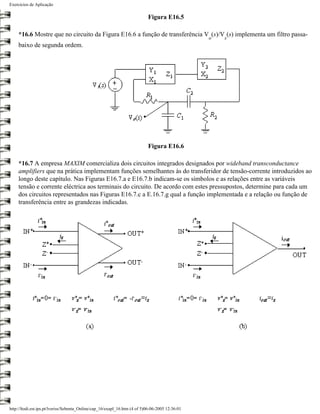 Exercícios de Aplicação

                                                                           Figura E16.5

    *16.6 Mostre que no circuito da Figura E16.6 a função de transferência V (s)/V (s) implementa um filtro passa-
                                                                                                 o   s
    baixo de segunda ordem.




                                                                           Figura E16.6

    *16.7 A empresa MAXIM comercializa dois circuitos integrados designados por wideband transconductance
    amplifiers que na prática implementam funções semelhantes às do transferidor de tensão-corrente introduzidos ao
    longo deste capítulo. Nas Figuras E16.7.a e E16.7.b indicam-se os símbolos e as relações entre as variáveis
    tensão e corrente eléctrica aos terminais do circuito. De acordo com estes pressupostos, determine para cada um
    dos circuitos representados nas Figuras E16.7.c a E.16.7.g qual a função implementada e a relação ou função de
    transferência entre as grandezas indicadas.




http://ltodi.est.ips.pt/lveriss/Sebenta_Online/cap_16/exapl_16.htm (4 of 5)06-06-2005 12:36:01
 