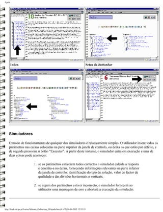 Ajuda




        Index                                                                             Setas da buttonbar




    Simuladores

    O modo de funcionamento de qualquer dos simuladores é relativamente simples. O utilizador insere todos os
    parâmetros nas caixas colocadas na parte superior da janela de controlo, ou deixa os que estão por defeito, e
    de seguida pressiona o botão "Executar". A partir deste instante, o simulador entra em execução e uma de
    duas coisas pode acontecer:

                                 1. se os parâmetros estiverem todos correctos o simulador calcula a resposta
                                    e desenha-a no écran, fornecendo informações relevantes na parte inferior
                                    da janela de controlo: identificação do tipo de solução, valor do factor de
                                    qualidade e das divisões horizontais e verticais;

                                 2. se algum dos parâmetros estiver incorrecto, o simulador fornecerá ao
                                    utilizador uma mensagem de erro e abortará a execução da simulação.




http://ltodi.est.ips.pt/lveriss/Sebenta_Online/cap_00/ajuda.htm (4 of 5)06-06-2005 12:35:19
 