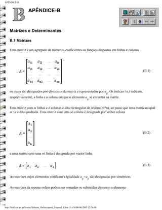 APÊNDICE-B


                        APÊNDICE-B


     Matrizes e Determinantes

     B.1 Matrizes

     Uma matriz é um agregado de números, coeficientes ou funções dispostos em linhas e colunas




                                                                                                         (B.1)




     os quais são designados por elementos da matriz e representados por a . Os índices i e j indicam,
                                                                                                 ij
     respectivamente, a linha e a coluna em que o elemento a se encontra na matriz.
                                                                                    ij


     Uma matriz com m linhas e n colunas é dita rectangular de ordem (m*n), ao passo que uma matriz na qual
     m=n é dita quadrada. Uma matriz com uma só coluna é designada por vector coluna




                                                                                                         (B.2)




     e uma matriz com uma só linha é designada por vector linha


                                                                                                         (B.3)


     As matrizes cujos elementos verificam a igualdade a =a são designadas por simétricas.
                                                                               ij   ji


     As matrizes da mesma ordem podem ser somadas ou subtraídas elemento a elemento




http://ltodi.est.ips.pt/lveriss/Sebenta_Online/apend_b/apend_b.htm (1 of 6)06-06-2005 12:36:06
 