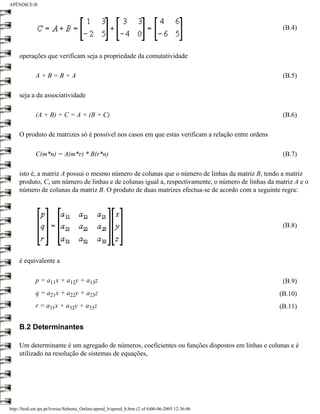 APÊNDICE-B




                                                                                                    (B.4)



     operações que verificam seja a propriedade da comutatividade

             A+B=B+A                                                                                (B.5)

     seja a da associatividade

             (A + B) + C = A + (B + C)                                                              (B.6)

     O produto de matrizes só é possível nos casos em que estas verificam a relação entre ordens

             C(m*n) = A(m*r) * B(r*n)                                                               (B.7)

     isto é, a matriz A possui o mesmo número de colunas que o número de linhas da matriz B, tendo a matriz
     produto, C, um número de linhas e de colunas igual a, respectivamente, o número de linhas da matriz A e o
     número de colunas da matriz B. O produto de duas matrizes efectua-se de acordo com a seguinte regra:




                                                                                                    (B.8)




     é equivalente a

             p = a11x + a12y + a13z                                                                 (B.9)
             q = a21x + a22y + a23z                                                                (B.10)
             r = a31x + a32y + a33z                                                                (B.11)


     B.2 Determinantes

     Um determinante é um agregado de números, coeficientes ou funções dispostos em linhas e colunas e é
     utilizado na resolução de sistemas de equações,




http://ltodi.est.ips.pt/lveriss/Sebenta_Online/apend_b/apend_b.htm (2 of 6)06-06-2005 12:36:06
 