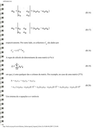 APÊNDICE-B




                                                                                                     (B.16)




                                                                                                     (B.17)




     respectivamente. Por outro lado, os cofactores C são dados por
                                                                         ij


                          (i+j)
             C = (-1)             m                                                                  (B.18)
               ij                 ij


     A regra de cálculo do determinante de uma matriz (n*n) é



                                                                                                     (B.19)



     em que j é uma qualquer das n colunas da matriz. Por exemplo, no caso de uma matriz (3*3)

             ∆ = a11c11 + a21c21 + a31c31

                                                                                                     (B.20)
             = a11 ( a22a33 - a32a23)(-1)2 + a21(a12a33 - a32a13)(-1)3 + a31(a12a23 - a22a13)(-1)4



     Um sistema de n equações a n variáveis




http://ltodi.est.ips.pt/lveriss/Sebenta_Online/apend_b/apend_b.htm (4 of 6)06-06-2005 12:36:06
 