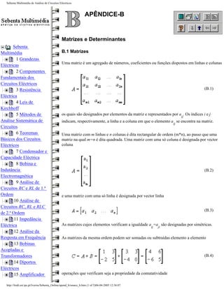 Sebenta Multimédia de Análise de Circuitos Eléctricos



                                                                   APÊNDICE-B


                                                Matrizes e Determinantes
       Sebenta
Multimédia                                      B.1 Matrizes
         1 Grandezas
                                                Uma matriz é um agregado de números, coeficientes ou funções dispostos em linhas e colunas
Eléctricas
         2 Componentes
Fundamentais dos
Circuitos Eléctricos
         3 Resistência                                                                                                              (B.1)
Eléctrica
         4 Leis de
Kirchhoff
         5 Métodos de                           os quais são designados por elementos da matriz e representados por a . Os índices i e j
                                                                                                                      ij
Análise Sistemática de                          indicam, respectivamente, a linha e a coluna em que o elemento a se encontra na matriz.
                                                                                                                 ij
Circuitos
         6 Teoremas                             Uma matriz com m linhas e n colunas é dita rectangular de ordem (m*n), ao passo que uma
Básicos dos Circuitos                           matriz na qual m=n é dita quadrada. Uma matriz com uma só coluna é designada por vector
Eléctricos                                      coluna
         7 Condensador e
Capacidade Eléctrica
         8 Bobina e
Indutância                                                                                                                          (B.2)
Electromagnética
         9 Análise de
Circuitos RC e RL de 1.ª
Ordem                                           e uma matriz com uma só linha é designada por vector linha
        10 Análise de
Circuitos RC, RL e RLC
                                                                                                                                    (B.3)
de 2.ª Ordem
        11 Impedância
Eléctrica                                       As matrizes cujos elementos verificam a igualdade a =a são designadas por simétricas.
                                                                                                    ij   ji
        12 Análise da
Resposta em Frequência                          As matrizes da mesma ordem podem ser somadas ou subtraídas elemento a elemento
        13 Bobinas
Acopladas e
Transformadores                                                                                                                     (B.4)
        14 Diportos
Eléctricos
        15 Amplificador                         operações que verificam seja a propriedade da comutatividade

   http://ltodi.est.ips.pt/lveriss/Sebenta_Online/apend_b/smace_b.htm (1 of 5)06-06-2005 12:36:07
 