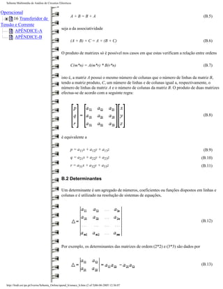 Sebenta Multimédia de Análise de Circuitos Eléctricos


Operacional
                                                       A+B=B+A                                                                     (B.5)
      16 Transferidor de
Tensão e Corrente
                                                seja a da associatividade
       APÊNDICE-A
       APÊNDICE-B
                                                       (A + B) + C = A + (B + C)                                                   (B.6)

                                                O produto de matrizes só é possível nos casos em que estas verificam a relação entre ordens

                                                       C(m*n) = A(m*r) * B(r*n)                                                    (B.7)

                                                isto é, a matriz A possui o mesmo número de colunas que o número de linhas da matriz B,
                                                tendo a matriz produto, C, um número de linhas e de colunas igual a, respectivamente, o
                                                número de linhas da matriz A e o número de colunas da matriz B. O produto de duas matrizes
                                                efectua-se de acordo com a seguinte regra:




                                                                                                                                   (B.8)




                                                é equivalente a

                                                       p = a11x + a12y + a13z                                                      (B.9)
                                                       q = a21x + a22y + a23z                                                     (B.10)
                                                       r = a31x + a32y + a33z                                                     (B.11)


                                                B.2 Determinantes

                                                Um determinante é um agregado de números, coeficientes ou funções dispostos em linhas e
                                                colunas e é utilizado na resolução de sistemas de equações,




                                                                                                                                  (B.12)




                                                Por exemplo, os determinantes das matrizes de ordem (2*2) e (3*3) são dados por



                                                                                                                                  (B.13)



   http://ltodi.est.ips.pt/lveriss/Sebenta_Online/apend_b/smace_b.htm (2 of 5)06-06-2005 12:36:07
 