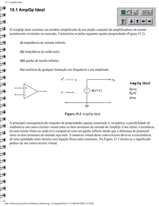 15.1 AmpOp Ideal


     15.1 AmpOp Ideal



     O AmpOp ideal constitui um modelo simplificado de um amplo conjunto de amplificadores de tensão
     actualmente existentes no mercado. Caracteriza-se pelas seguintes quatro propriedades (Figura 15.2):

                (i) impedância de entrada infinita;

                (ii) impedância de saída nula;

                (iii) ganho de tensão infinito;

                (iv) ausência de qualquer limitação em frequência e em amplitude.




                                                              Figura 15.2 AmpOp ideal

     A principal consequência do conjunto de propriedades apenas enunciado é, na prática, a possibilidade de
     estabelecer um curto-circuito virtual entre os dois terminais de entrada do AmpOp. Com efeito, a existência
     de uma tensão finita na saída só é compatível com um ganho infinito desde que a diferença de potencial
     entre os dois terminais de entrada seja nula. A natureza virtual deste curto-circuito deve-se à coexistência
     de uma igualdade entre tensões sem ligação física entre terminais. Na Figura 15.3 ilustra-se o significado
     prático de um curto-circuito virtual.




http://ltodi.est.ips.pt/lveriss/Sebenta_Online/cap_15/ampopid.htm (1 of 2)06-06-2005 12:36:08
 