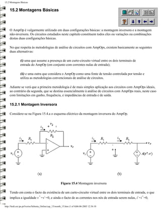 15.2 Montagens Básicas


     15.2 Montagens Básicas



     O AmpOp é vulgarmente utilizado em duas configurações básicas: a montagem inversora e a montagem
     não-inversora. Os circuitos estudados neste capítulo constituem todos eles ou variações ou combinações
     destas duas configurações básicas.

     No que respeita às metodologias de análise de circuitos com AmpOps, existem basicamente as seguintes
     duas alternativas:

               (i) uma que assume a presença de um curto-circuito virtual entre os dois terminais de
               entrada do AmpOp (em conjunto com correntes nulas de entrada);

               (ii) e uma outra que considera o AmpOp como uma fonte de tensão controlada por tensão e
               utiliza as metodologias convencionais de análise de circuitos.

     Adiante se verá que a primeira metodologia é de mais simples aplicação aos circuitos com AmpOps ideais,
     ao contrário da segunda, que se destina essencialmente à análise de circuitos com AmpOps reais, neste caso
     com limitações em ganho, frequência, e impedâncias de entrada e de saída.

     15.2.1 Montagem Inversora

     Considere-se na Figura 15.4.a o esquema eléctrico da montagem inversora do AmpOp.




                                                         Figura 15.4 Montagem inversora

     Tendo em conta o facto da existência de um curto-circuito virtual entre os dois terminais de entrada, o que
                                  +     -                                                              -   +
     implica a igualdade v =v =0, e ainda o facto de as correntes nos nós de entrada serem nulas, i =i =0,

http://ltodi.est.ips.pt/lveriss/Sebenta_Online/cap_15/montb_15.htm (1 of 4)06-06-2005 12:36:10
 