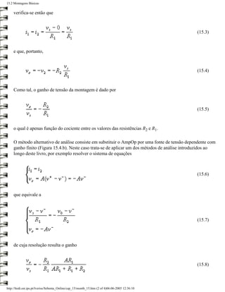 15.2 Montagens Básicas

     verifica-se então que



                                                                                                 (15.3)



     e que, portanto,



                                                                                                 (15.4)



     Como tal, o ganho de tensão da montagem é dado por



                                                                                                 (15.5)



     o qual é apenas função do cociente entre os valores das resistências R2 e R1.

     O método alternativo de análise consiste em substituir o AmpOp por uma fonte de tensão dependente com
     ganho finito (Figura 15.4.b). Neste caso trata-se de aplicar um dos métodos de análise introduzidos ao
     longo deste livro, por exemplo resolver o sistema de equações



                                                                                                 (15.6)



     que equivale a




                                                                                                 (15.7)




     de cuja resolução resulta o ganho



                                                                                                 (15.8)



http://ltodi.est.ips.pt/lveriss/Sebenta_Online/cap_15/montb_15.htm (2 of 4)06-06-2005 12:36:10
 