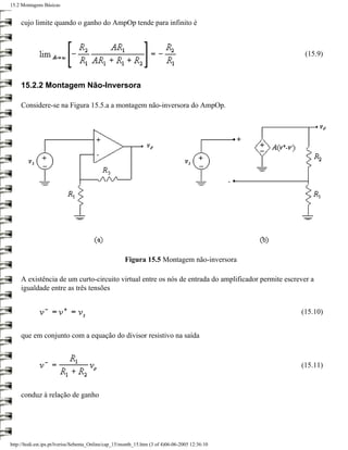 15.2 Montagens Básicas


     cujo limite quando o ganho do AmpOp tende para infinito é



                                                                                                      (15.9)



     15.2.2 Montagem Não-Inversora

     Considere-se na Figura 15.5.a a montagem não-inversora do AmpOp.




                                                      Figura 15.5 Montagem não-inversora

     A existência de um curto-circuito virtual entre os nós de entrada do amplificador permite escrever a
     igualdade entre as três tensões


                                                                                                    (15.10)


     que em conjunto com a equação do divisor resistivo na saída



                                                                                                    (15.11)



     conduz à relação de ganho




http://ltodi.est.ips.pt/lveriss/Sebenta_Online/cap_15/montb_15.htm (3 of 4)06-06-2005 12:36:10
 