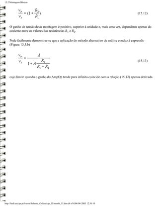 15.2 Montagens Básicas



                                                                                                 (15.12)



     O ganho de tensão desta montagem é positivo, superior à unidade e, mais uma vez, dependente apenas do
     cociente entre os valores das resistências R1 e R2.

     Pode facilmente demonstrar-se que a aplicação do método alternativo de análise conduz à expressão
     (Figura 15.5.b)



                                                                                                 (15.13)



     cujo limite quando o ganho do AmpOp tende para infinito coincide com a relação (15.12) apenas derivada.




http://ltodi.est.ips.pt/lveriss/Sebenta_Online/cap_15/montb_15.htm (4 of 4)06-06-2005 12:36:10
 