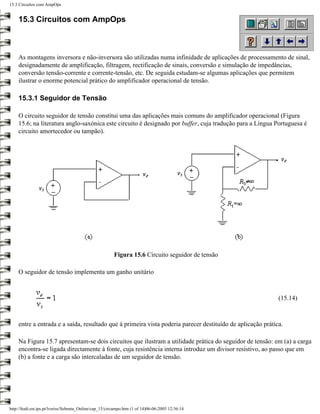 15.3 Circuitos com AmpOps


    15.3 Circuitos com AmpOps



    As montagens inversora e não-inversora são utilizadas numa infinidade de aplicações de processamento de sinal,
    designadamente de amplificação, filtragem, rectificação de sinais, conversão e simulação de impedâncias,
    conversão tensão-corrente e corrente-tensão, etc. De seguida estudam-se algumas aplicações que permitem
    ilustrar o enorme potencial prático do amplificador operacional de tensão.

    15.3.1 Seguidor de Tensão

    O circuito seguidor de tensão constitui uma das aplicações mais comuns do amplificador operacional (Figura
    15.6; na literatura anglo-saxónica este circuito é designado por buffer, cuja tradução para a Língua Portuguesa é
    circuito amortecedor ou tampão).




                                                         Figura 15.6 Circuito seguidor de tensão

    O seguidor de tensão implementa um ganho unitário



                                                                                                            (15.14)



    entre a entrada e a saída, resultado que à primeira vista poderia parecer destituído de aplicação prática.

    Na Figura 15.7 apresentam-se dois circuitos que ilustram a utilidade prática do seguidor de tensão: em (a) a carga
    encontra-se ligada directamente à fonte, cuja resistência interna introduz um divisor resistivo, ao passo que em
    (b) a fonte e a carga são intercaladas de um seguidor de tensão.




http://ltodi.est.ips.pt/lveriss/Sebenta_Online/cap_15/circampo.htm (1 of 14)06-06-2005 12:36:14
 