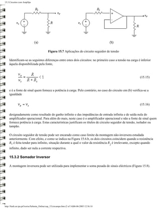 15.3 Circuitos com AmpOps




                                              Figura 15.7 Aplicações do circuito seguidor de tensão

    Identificam-se as seguintes diferenças entre estes dois circuitos: no primeiro caso a tensão na carga é inferior
    àquela disponibilizada pela fonte,



                                                                                                           (15.15)



    e é a fonte de sinal quem fornece a potência à carga. Pelo contrário, no caso do circuito em (b) verifica-se a
    igualdade


                                                                                                           (15.16)


    designadamente como resultado do ganho infinito e das impedâncias de entrada infinita e de saída nula do
    amplificador operacional. Para além do mais, neste caso é o amplificador operacional e não a fonte de sinal quem
    fornece potência à carga. Estas características justificam os títulos de circuito seguidor de tensão, isolador ou
    tampão.

    O circuito seguidor de tensão pode ser encarado como caso limite da montagem não-inversora estudada
    anteriormente. Com efeito, e como se indica na Figura 15.6.b, os dois circuitos coincidem quando a resistência
    R1 é feita tender para infinito, situação durante a qual o valor da resistência R é irrelevante, excepto quando
                                                                                                  2
    infinito, dado ser nula a corrente respectiva.

    15.3.2 Somador Inversor

    A montagem inversora pode ser utilizada para implementar a soma pesada de sinais eléctricos (Figura 15.8).




http://ltodi.est.ips.pt/lveriss/Sebenta_Online/cap_15/circampo.htm (2 of 14)06-06-2005 12:36:14
 