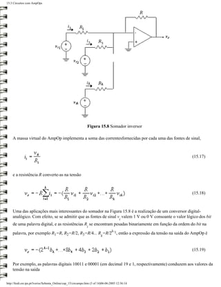 15.3 Circuitos com AmpOps




                                                               Figura 15.8 Somador inversor

    A massa virtual do AmpOp implementa a soma das correntesfornecidas por cada uma das fontes de sinal,



                                                                                                        (15.17)



    e a resistência R converte-as na tensão



                                                                                                        (15.18)



    Uma das aplicações mais interessantes do somador na Figura 15.8 é a realização de um conversor digital-
    analógico. Com efeito, se se admitir que as fontes de sinal v valem 1 V ou 0 V consoante o valor lógico dos bit
                                                                                         i
    de uma palavra digital, e as resistências R se encontram pesadas binariamente em função da ordem do bit na
                                                               i
                                                       k-
    palavra, por exemplo R1=R, R2=R/2, R3=R/4... R =R/2 1, então a expressão da tensão na saída do AmpOp é
                                                                          k


                                                                                                        (15.19)


    Por exemplo, as palavras digitais 10011 e 00001 (em decimal 19 e 1, respectivamente) conduzem aos valores da
    tensão na saída


http://ltodi.est.ips.pt/lveriss/Sebenta_Online/cap_15/circampo.htm (3 of 14)06-06-2005 12:36:14
 