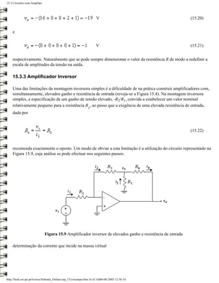 15.3 Circuitos com AmpOps




                                                                       V                                     (15.20)


    e


                                                                       V                                     (15.21)


    respectivamente. Naturalmente que se pode sempre dimensionar o valor da resistência R de modo a redefinir a
    escala de amplitudes da tensão na saída.

    15.3.3 Amplificador Inversor

    Uma das limitações da montagem inversora simples é a dificuldade de na prática construir amplificadores com,
    simultaneamente, elevados ganho e resistência de entrada (reveja-se a Figura 15.4). Na montagem inversora
    simples, a especificação de um ganho de tensão elevado, -R2/R1, convida a estabelecer um valor nominal
    relativamente pequeno para a resistência R , ao passo que a exigência de uma elevada resistência de entrada,
                                                                 1
    dada por



                                                                                                             (15.22)



    recomenda exactamente o oposto. Um modo de obviar a esta limitação é a utilização do circuito representado na
    Figura 15.9, cuja análise se pode efectuar nos seguintes passos:




                              Figura 15.9 Amplificador inversor de elevados ganho e resistência de entrada

    determinação da corrente que incide na massa virtual




http://ltodi.est.ips.pt/lveriss/Sebenta_Online/cap_15/circampo.htm (4 of 14)06-06-2005 12:36:14
 