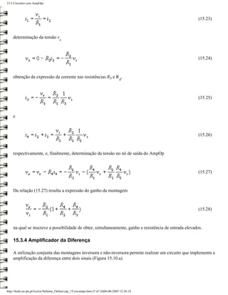 15.3 Circuitos com AmpOps



                                                                                                         (15.23)



    determinação da tensão v
                                        x




                                                                                                         (15.24)



    obtenção da expressão da corrente nas resistências R3 e R ,
                                                                                     4



                                                                                                         (15.25)



    e



                                                                                                         (15.26)



    respectivamente, e, finalmente, determinação da tensão no nó de saída do AmpOp



                                                                                                         (15.27)



    Da relação (15.27) resulta a expressão do ganho da montagem



                                                                                                         (15.28)



    na qual se inscreve a possibilidade de obter, simultaneamente, ganho e resistência de entrada elevados.

    15.3.4 Amplificador da Diferença

    A utilização conjunta das montagens inversora e não-inversora permite realizar um circuito que implementa a
    amplificação da diferença entre dois sinais (Figura 15.10.a).




http://ltodi.est.ips.pt/lveriss/Sebenta_Online/cap_15/circampo.htm (5 of 14)06-06-2005 12:36:14
 