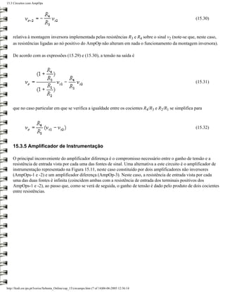 15.3 Circuitos com AmpOps



                                                                                                         (15.30)



    relativa à montagem inversora implementada pelas resistências R3 e R4 sobre o sinal v2 (note-se que, neste caso,
    as resistências ligadas ao nó positivo do AmpOp não alteram em nada o funcionamento da montagem inversora).

    De acordo com as expressões (15.29) e (15.30), a tensão na saída é




                                                                                                         (15.31)




    que no caso particular em que se verifica a igualdade entre os cocientes R4/R3 e R2/R1 se simplifica para



                                                                                                         (15.32)



    15.3.5 Amplificador de Instrumentação

    O principal inconveniente do amplificador diferença é o compromisso necessário entre o ganho de tensão e a
    resistência de entrada vista por cada uma das fontes de sinal. Uma alternativa a este circuito é o amplificador de
    instrumentação representado na Figura 15.11, neste caso constituído por dois amplificadores não inversores
    (AmpOps-1 e -2) e um amplificador diferença (AmpOp-3). Neste caso, a resistência de entrada vista por cada
    uma das duas fontes é infinita (coincidem ambas com a resistência de entrada dos terminais positivos dos
    AmpOps-1 e -2), ao passo que, como se verá de seguida, o ganho de tensão é dado pelo produto de dois cocientes
    entre resistências.




http://ltodi.est.ips.pt/lveriss/Sebenta_Online/cap_15/circampo.htm (7 of 14)06-06-2005 12:36:14
 
